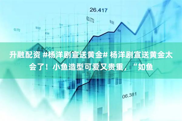 升融配资 #杨洋剧宣送黄金# 杨洋剧宣送黄金太会了！小鱼造型可爱又贵重，“如鱼