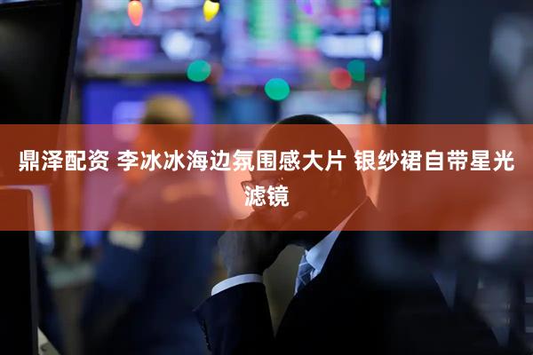 鼎泽配资 李冰冰海边氛围感大片 银纱裙自带星光滤镜