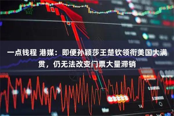 一点钱程 港媒：即便孙颖莎王楚钦领衔美国大满贯，仍无法改变门票大量滞销