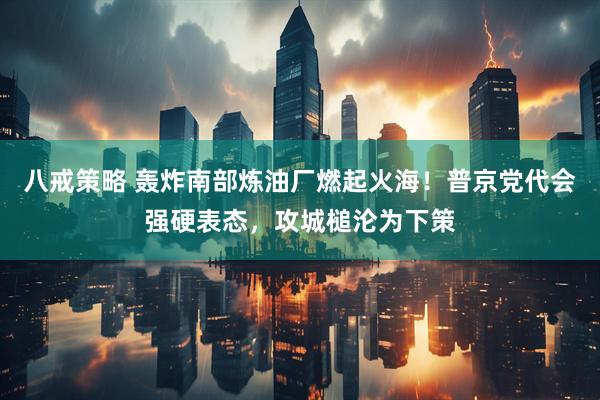 八戒策略 轰炸南部炼油厂燃起火海！普京党代会强硬表态，攻城槌沦为下策