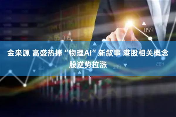 金来源 高盛热捧“物理AI”新叙事 港股相关概念股逆势拉涨