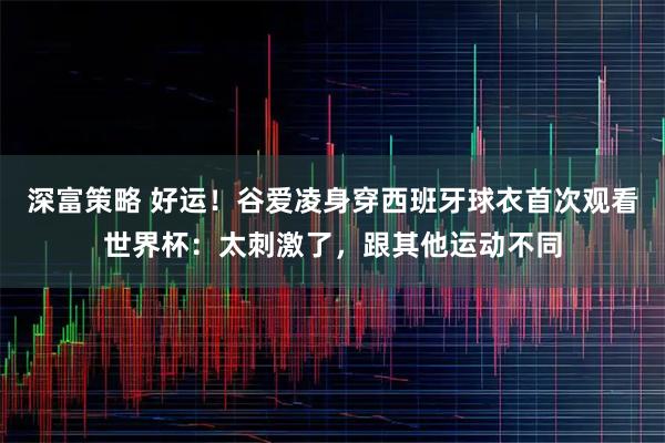 深富策略 好运！谷爱凌身穿西班牙球衣首次观看世界杯：太刺激了，跟其他运动不同
