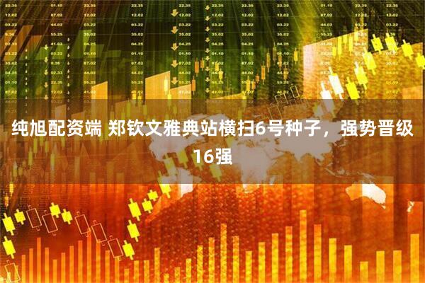 纯旭配资端 郑钦文雅典站横扫6号种子，强势晋级16强