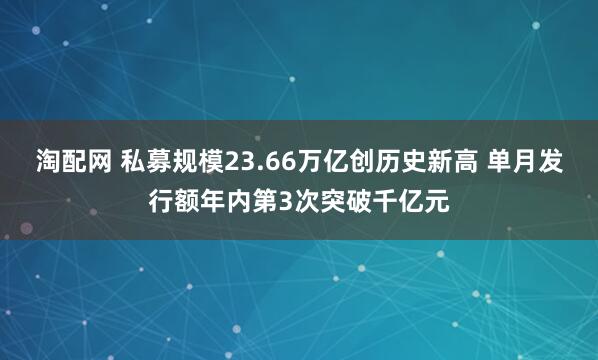 淘配网 私募规模23.66万亿创历史新高 单月发行额年内第3次突破千亿元