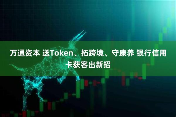 万通资本 送Token、拓跨境、守康养 银行信用卡获客出新招
