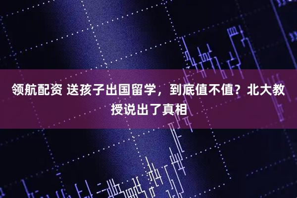 领航配资 送孩子出国留学，到底值不值？北大教授说出了真相