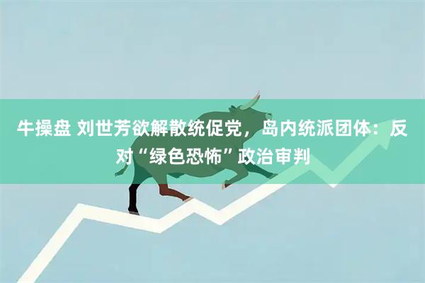 牛操盘 刘世芳欲解散统促党，岛内统派团体：反对“绿色恐怖”政治审判