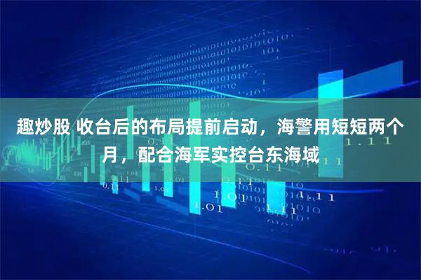 趣炒股 收台后的布局提前启动,海警用短短两个月,配合海军实控台东海域