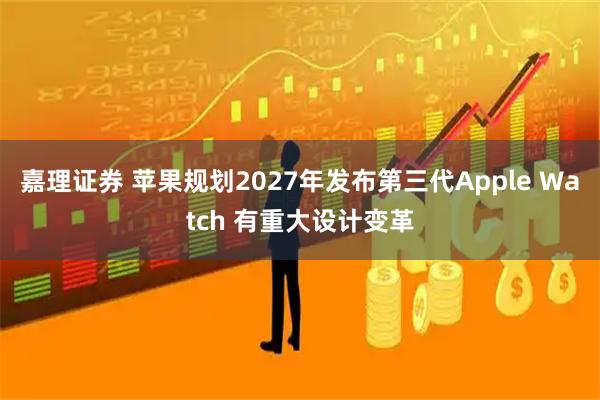 嘉理证券 苹果规划2027年发布第三代Apple Watch 有重大设计变革