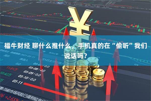 福牛财经 聊什么推什么,手机真的在“偷听”我们说话吗?