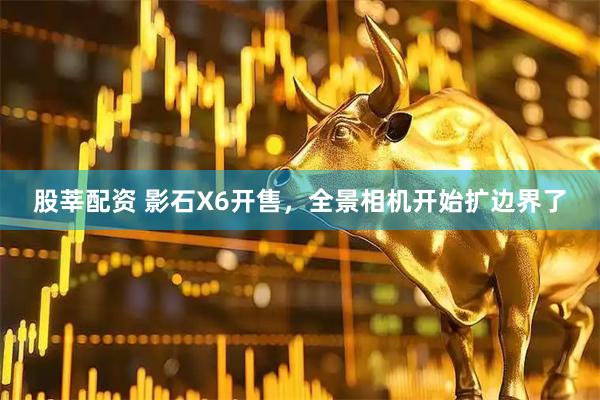 股莘配资 影石X6开售，全景相机开始扩边界了